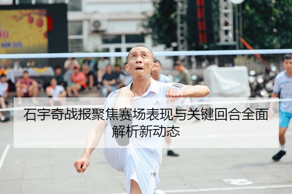 石宇奇战报聚焦赛场表现与关键回合全面解析新动态