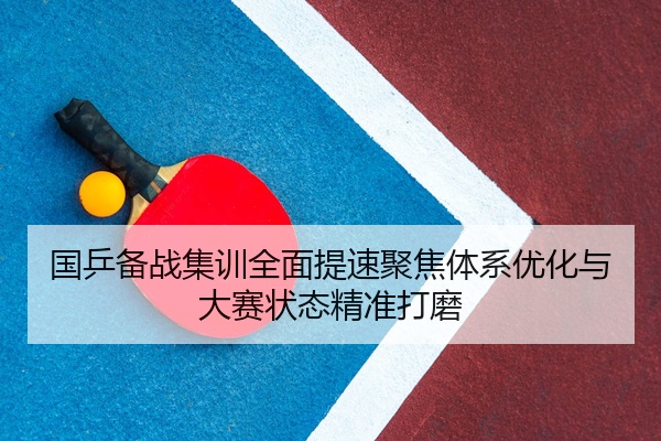 国乒备战集训全面提速聚焦体系优化与大赛状态精准打磨