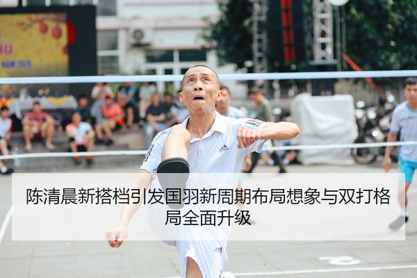 陈清晨新搭档引发国羽新周期布局想象与双打格局全面升级