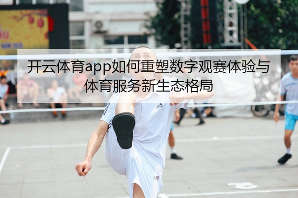 开云体育app如何重塑数字观赛体验与体育服务新生态格局